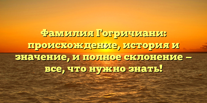 Фамилия Гогричиани: происхождение, история и значение, и полное склонение — все, что нужно знать!