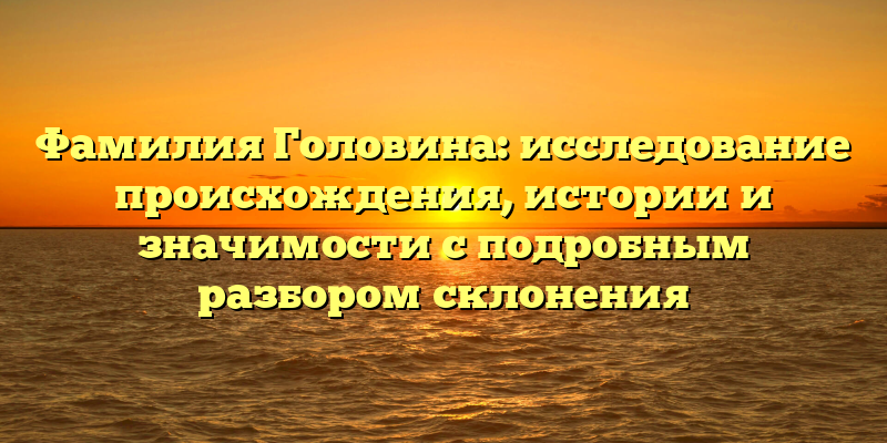 Фамилия Головина: исследование происхождения, истории и значимости с подробным разбором склонения