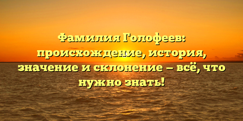 Фамилия Голофеев: происхождение, история, значение и склонение — всё, что нужно знать!