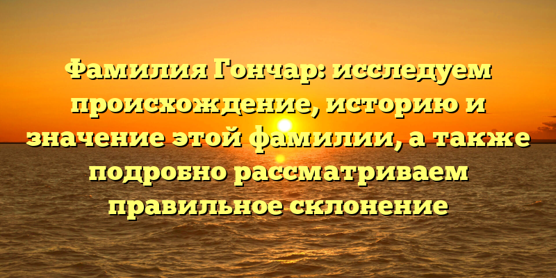 Фамилия Гончар: исследуем происхождение, историю и значение этой фамилии, а также подробно рассматриваем правильное склонение