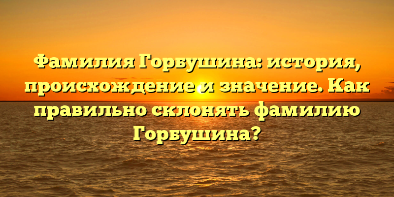 Фамилия Горбушина: история, происхождение и значение. Как правильно склонять фамилию Горбушина?