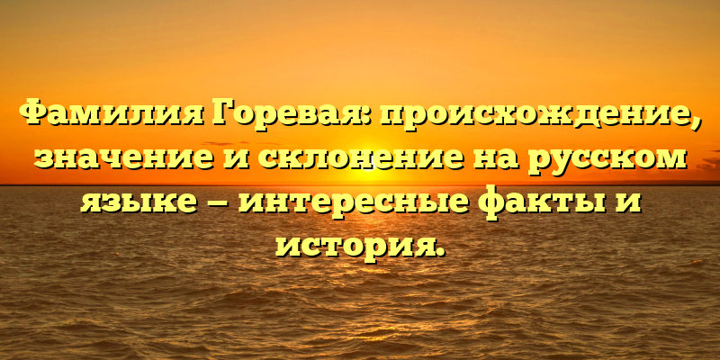 Фамилия Горевая: происхождение, значение и склонение на русском языке — интересные факты и история.