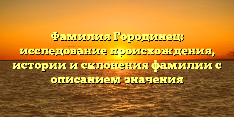 Фамилия Городинец: исследование происхождения, истории и склонения фамилии с описанием значения