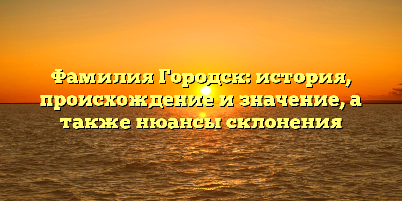 Фамилия Городск: история, происхождение и значение, а также нюансы склонения