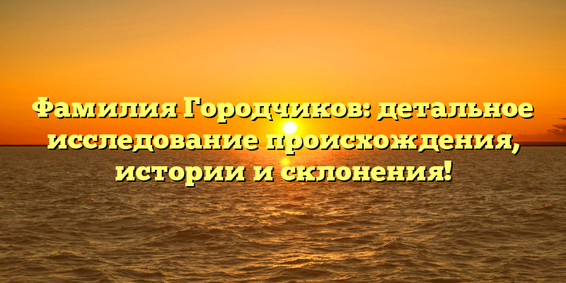 Фамилия Городчиков: детальное исследование происхождения, истории и склонения!