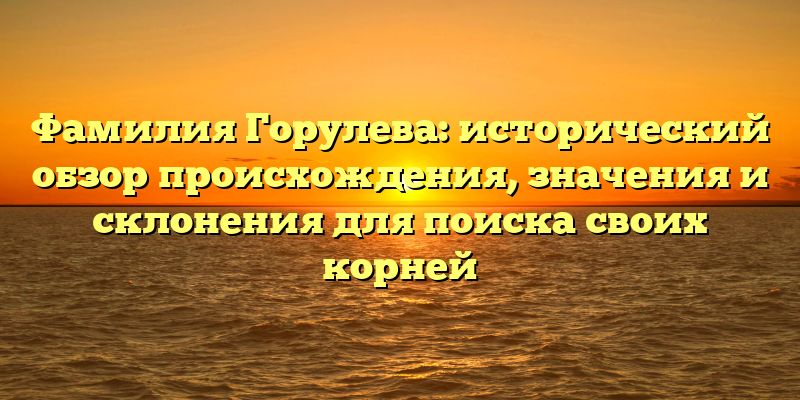 Фамилия Горулева: исторический обзор происхождения, значения и склонения для поиска своих корней