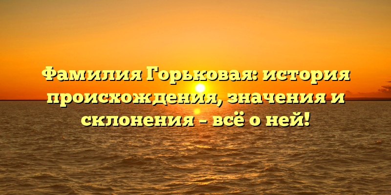 Фамилия Горьковая: история происхождения, значения и склонения – всё о ней!
