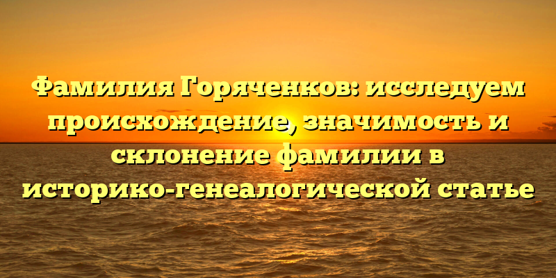 Фамилия Горяченков: исследуем происхождение, значимость и склонение фамилии в историко-генеалогической статье