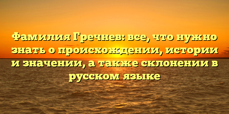 Фамилия Гречнев: все, что нужно знать о происхождении, истории и значении, а также склонении в русском языке