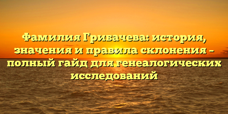 Фамилия Грибачева: история, значения и правила склонения – полный гайд для генеалогических исследований