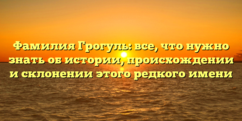 Фамилия Грогуль: все, что нужно знать об истории, происхождении и склонении этого редкого имени