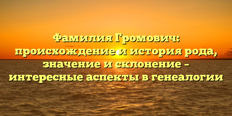 Фамилия Громович: происхождение и история рода, значение и склонение – интересные аспекты в генеалогии