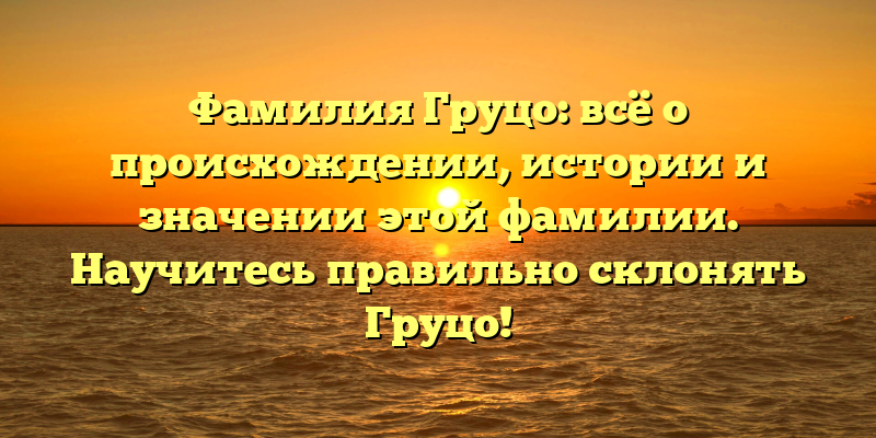 Фамилия Груцо: всё о происхождении, истории и значении этой фамилии. Научитесь правильно склонять Груцо!