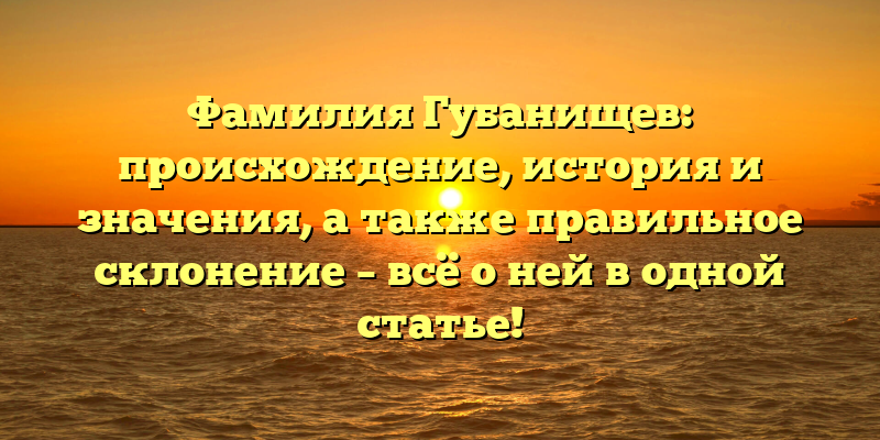 Фамилия Губанищев: происхождение, история и значения, а также правильное склонение – всё о ней в одной статье!