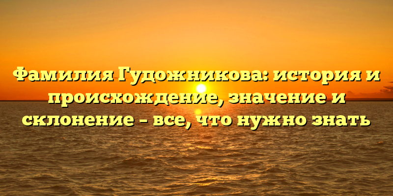 Фамилия Гудожникова: история и происхождение, значение и склонение – все, что нужно знать