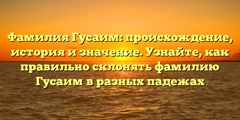 Фамилия Гусаим: происхождение, история и значение. Узнайте, как правильно склонять фамилию Гусаим в разных падежах