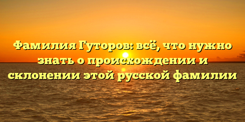 Фамилия Гуторов: всё, что нужно знать о происхождении и склонении этой русской фамилии