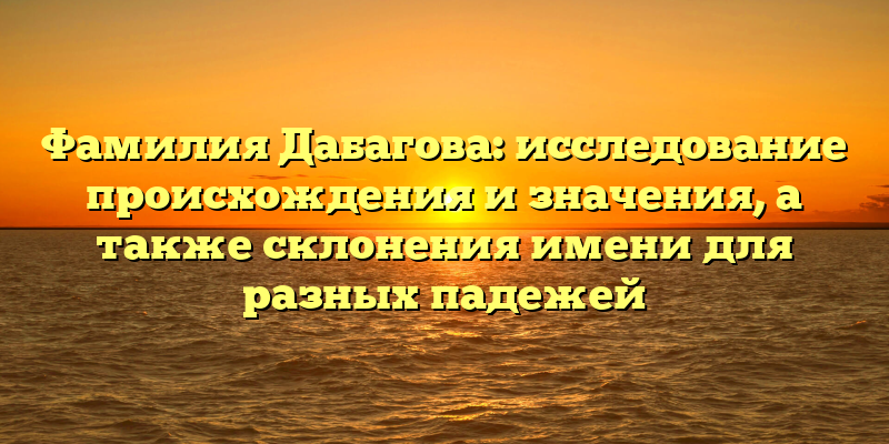 Фамилия Дабагова: исследование происхождения и значения, а также склонения имени для разных падежей
