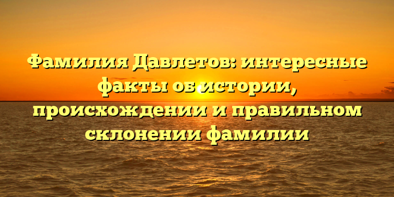 Фамилия Давлетов: интересные факты об истории, происхождении и правильном склонении фамилии