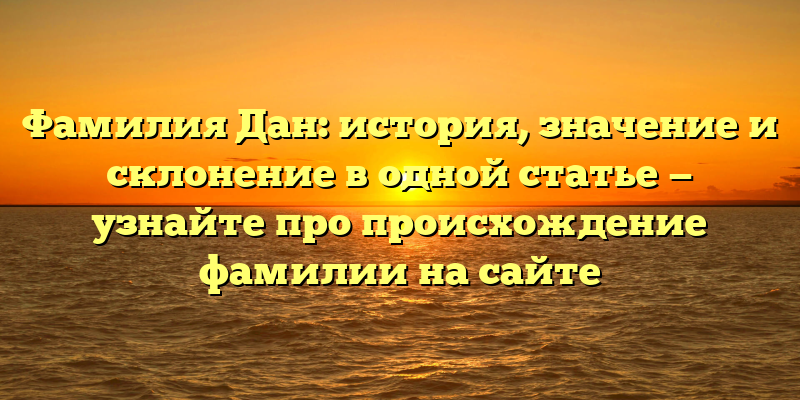 Фамилия Дан: история, значение и склонение в одной статье — узнайте про происхождение фамилии на сайте