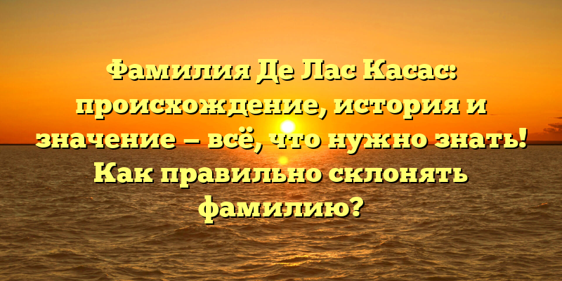 Фамилия Де Лас Касас: происхождение, история и значение — всё, что нужно знать! Как правильно склонять фамилию?