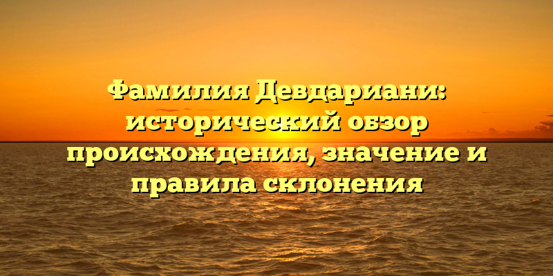 Фамилия Девдариани: исторический обзор происхождения, значение и правила склонения