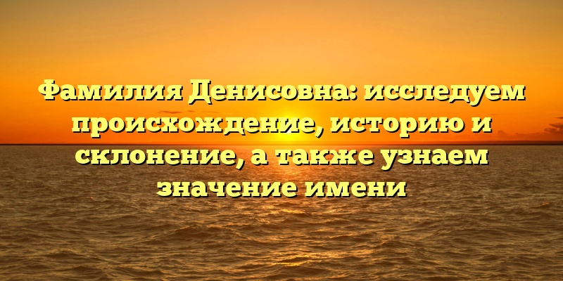 Фамилия Денисовна: исследуем происхождение, историю и склонение, а также узнаем значение имени