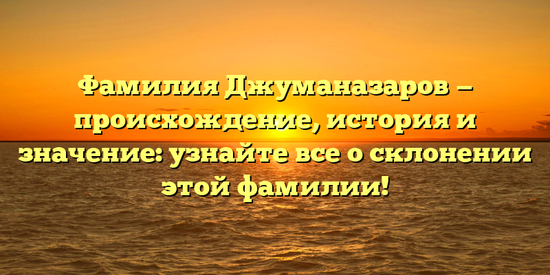 Фамилия Джуманазаров — происхождение, история и значение: узнайте все о склонении этой фамилии!