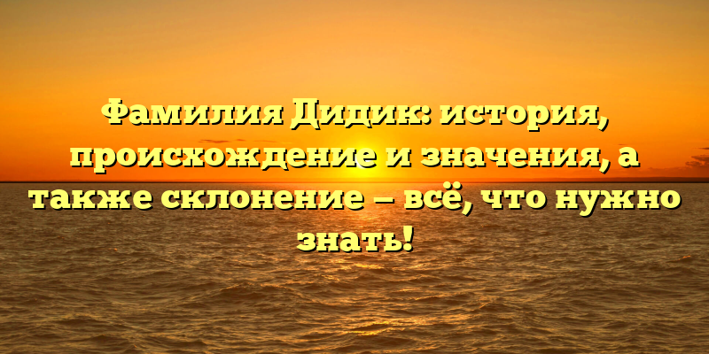 Фамилия Дидик: история, происхождение и значения, а также склонение — всё, что нужно знать!