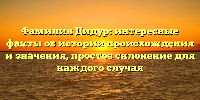 Фамилия Дидур: интересные факты об истории происхождения и значения, простое склонение для каждого случая