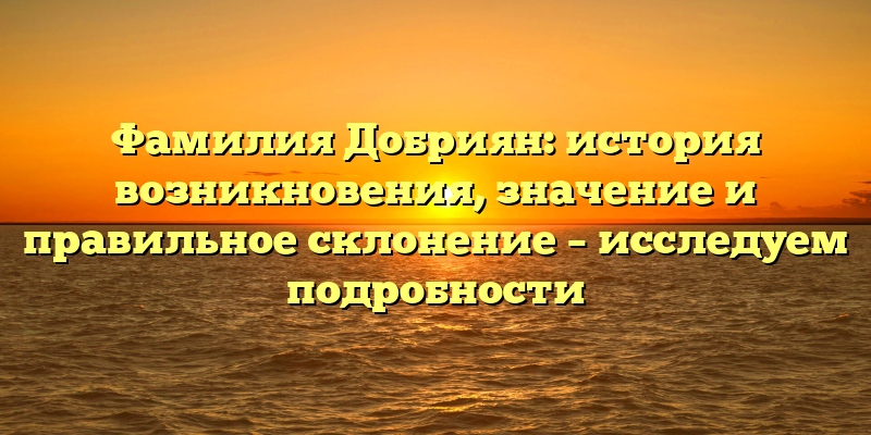 Фамилия Добриян: история возникновения, значение и правильное склонение – исследуем подробности