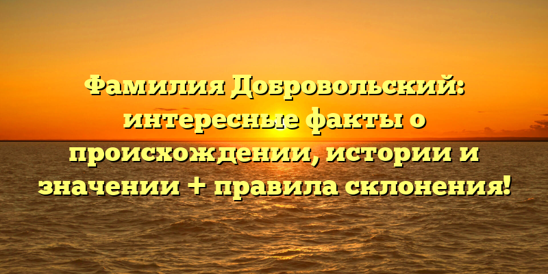 Фамилия Добровольский: интересные факты о происхождении, истории и значении + правила склонения!