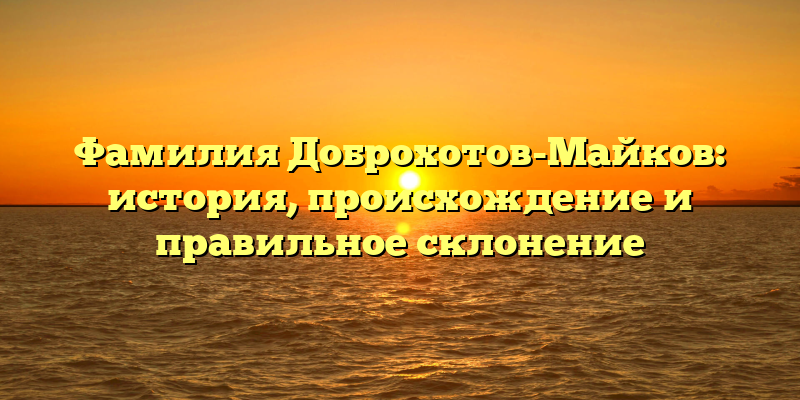 Фамилия Доброхотов-Майков: история, происхождение и правильное склонение