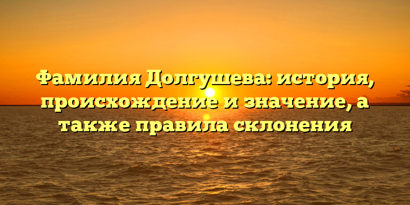 Фамилия Долгушева: история, происхождение и значение, а также правила склонения