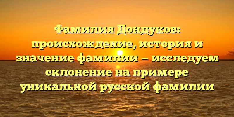 Фамилия Дондуков: происхождение, история и значение фамилии — исследуем склонение на примере уникальной русской фамилии