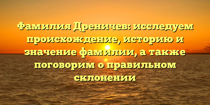 Фамилия Дреничев: исследуем происхождение, историю и значение фамилии, а также поговорим о правильном склонении