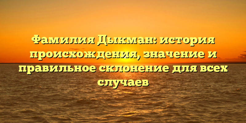 Фамилия Дыкман: история происхождения, значение и правильное склонение для всех случаев