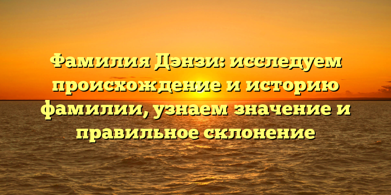 Фамилия Дэнзи: исследуем происхождение и историю фамилии, узнаем значение и правильное склонение