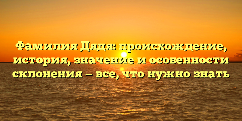 Фамилия Дядя: происхождение, история, значение и особенности склонения — все, что нужно знать