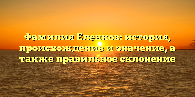 Фамилия Еленков: история, происхождение и значение, а также правильное склонение