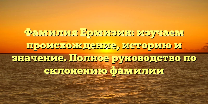 Фамилия Ермизин: изучаем происхождение, историю и значение. Полное руководство по склонению фамилии