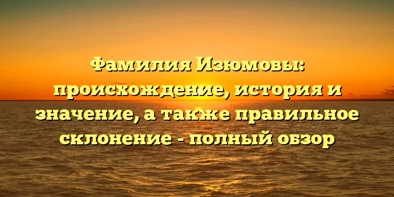 Фамилия Изюмовы: происхождение, история и значение, а также правильное склонение - полный обзор Фамилия Изюмовы: происхождение, история и значение, а также правильное склонение - полный обзор