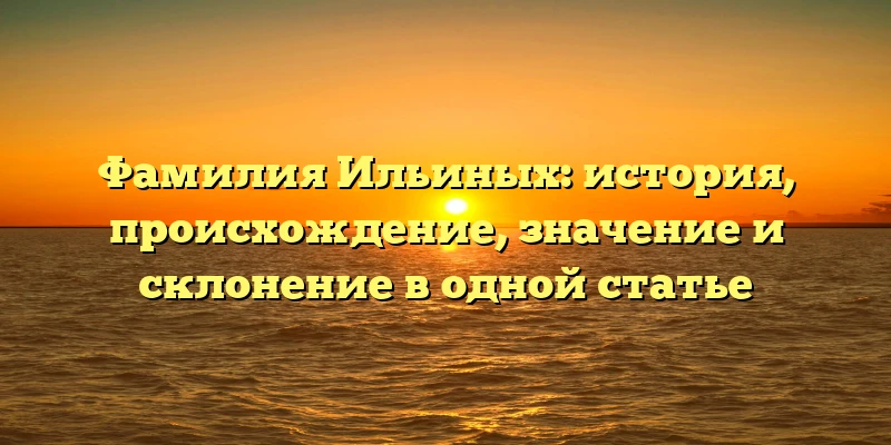 Фамилия Ильиных: история, происхождение, значение и склонение в одной статье Фамилия Ильиных: история, происхождение, значение и склонение в одной статье