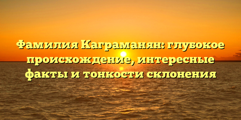 Фамилия Каграманян: глубокое происхождение, интересные факты и тонкости склонения