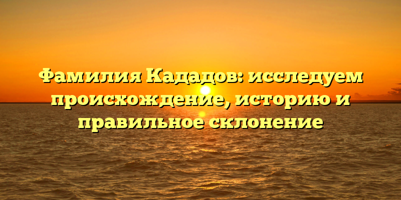 Фамилия Кададов: исследуем происхождение, историю и правильное склонение