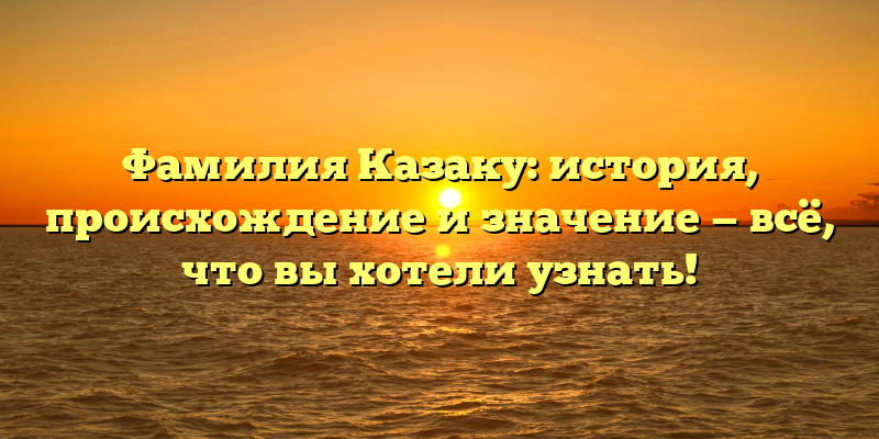 Фамилия Казаку: история, происхождение и значение — всё, что вы хотели узнать!
