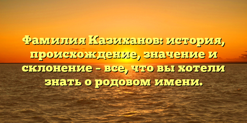 Фамилия Казиханов: история, происхождение, значение и склонение – все, что вы хотели знать о родовом имени.