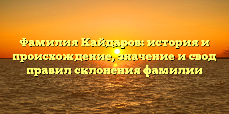 Фамилия Кайдаров: история и происхождение, значение и свод правил склонения фамилии