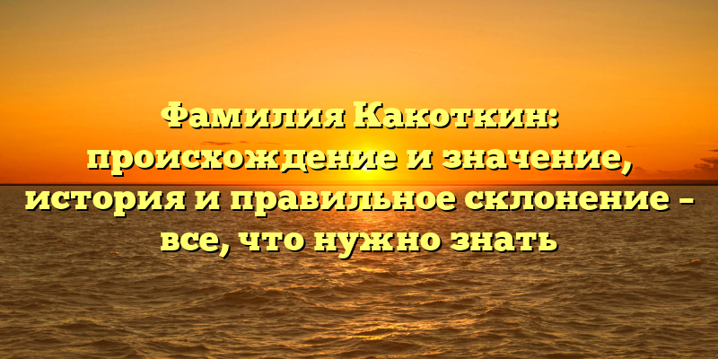 Фамилия Какоткин: происхождение и значение, история и правильное склонение – все, что нужно знать