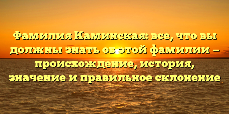 Фамилия Каминская: все, что вы должны знать об этой фамилии — происхождение, история, значение и правильное склонение